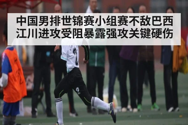 中国男排世锦赛小组赛不敌巴西 江川进攻受阻暴露强攻关键硬伤